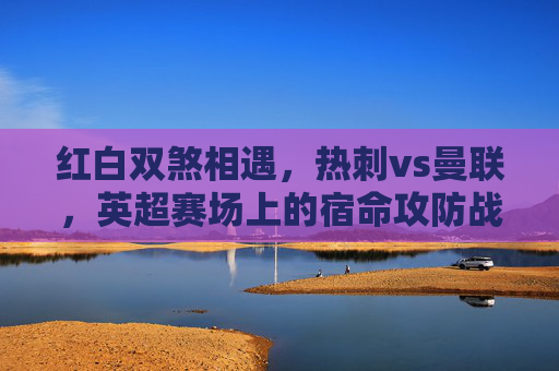 红白双煞相遇,热刺vs曼联,英超赛场上的宿命攻防战,红白双煞宿命攻防战,热刺vs曼联 红白双煞相遇,热刺vs曼联,英超赛场上的宿命攻防战,红白双煞宿命攻防战,热刺vs曼联