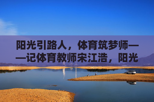 阳光引路人,体育筑梦师——记体育教师宋江浩,阳光引路人,体育筑梦师 阳光引路人,体育筑梦师——记体育教师宋江浩,阳光引路人,体育筑梦师