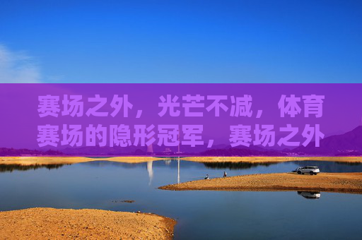 赛场之外,光芒不减,体育赛场的隐形冠军,赛场之外,隐形冠军光芒不减 赛场之外,光芒不减,体育赛场的隐形冠军,赛场之外,隐形冠军光芒不减