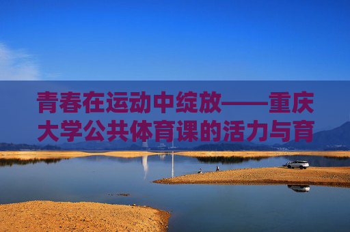 青春在运动中绽放——重庆大学公共体育课的活力与育人故事,青春在运动中绽放——重庆大学公共体育课的活力育人故事 青春在运动中绽放——重庆大学公共体育课的活力与育人故事,青春在运动中绽放——重庆大学公共体育课的活力育人故事