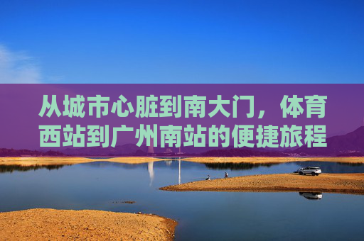 从城市心脏到南大门,体育西站到广州南站的便捷旅程,城市心脏到南大门,体育西站-广州南站便捷旅程 从城市心脏到南大门,体育西站到广州南站的便捷旅程,城市心脏到南大门,体育西站-广州南站便捷旅程