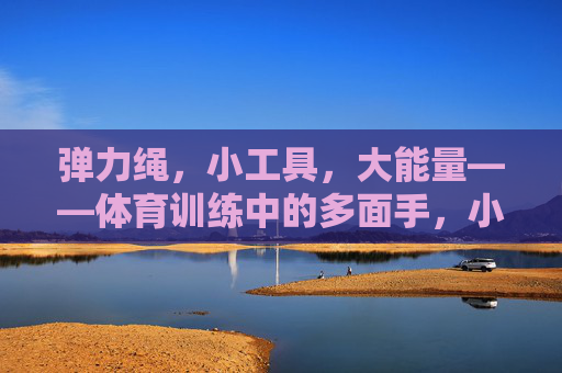 弹力绳，小工具，大能量——体育训练中的多面手，小工具大能量，弹力绳，体育训练多面手