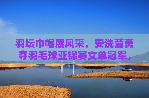 羽坛巾帼展风采，安洗莹勇夺羽毛球亚锦赛女单冠军，安洗莹勇夺羽毛球亚锦赛女单冠军 羽坛巾帼展风采