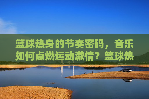 篮球热身的节奏密码,音乐如何点燃运动激情?篮球热身的节奏密码,音乐点燃运动激情 篮球热身的节奏密码,音乐如何点燃运动激情?篮球热身的节奏密码,音乐点燃运动激情