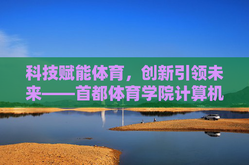 科技赋能体育，创新引领未来——首都体育学院计算机学科的探索与实践，科技赋能体育 创新引领未来——首都体育学院计算机学科探索实践