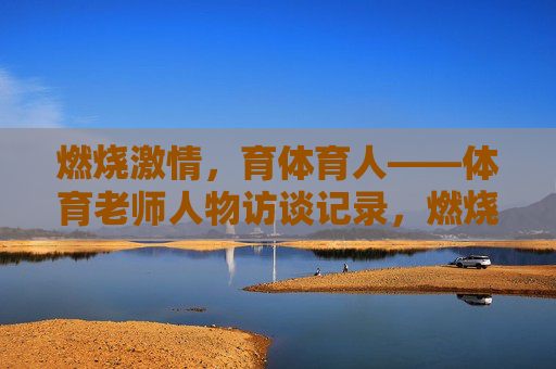 燃烧激情,育体育人——体育老师人物访谈记录,燃烧激情,育体育人——体育老师人物访谈 燃烧激情,育体育人——体育老师人物访谈记录,燃烧激情,育体育人——体育老师人物访谈