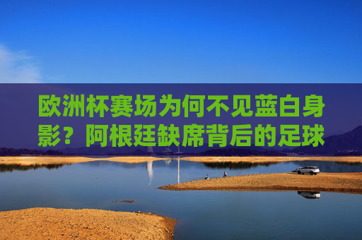 欧洲杯赛场为何不见蓝白身影？阿根廷缺席背后的足球逻辑，阿根廷缺席欧洲杯，蓝白身影背后的足球逻辑
