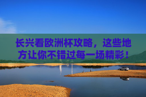 长兴看欧洲杯攻略，这些地方让你不错过每一场精彩！长兴看欧洲杯攻略，不错过每一场精彩！