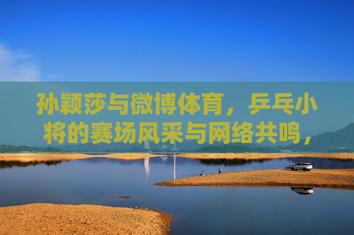 孙颖莎与微博体育,乒乓小将的赛场风采与网络共鸣,孙颖莎与微博体育,乒乓小将赛场风采引网络共鸣 孙颖莎与微博体育,乒乓小将的赛场风采与网络共鸣,孙颖莎与微博体育,乒乓小将赛场风采引网络共鸣