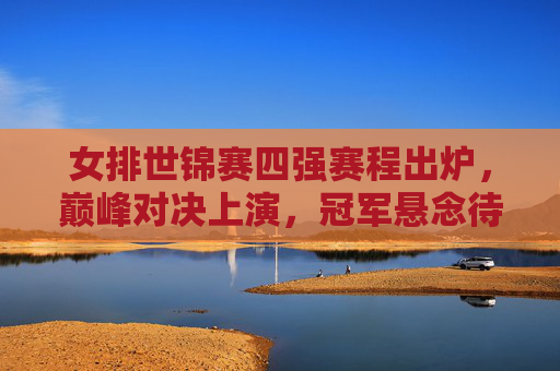 女排世锦赛四强赛程出炉，巅峰对决上演，冠军悬念待解，女排世锦赛四强赛程出炉，巅峰对决上演，冠军悬念待解