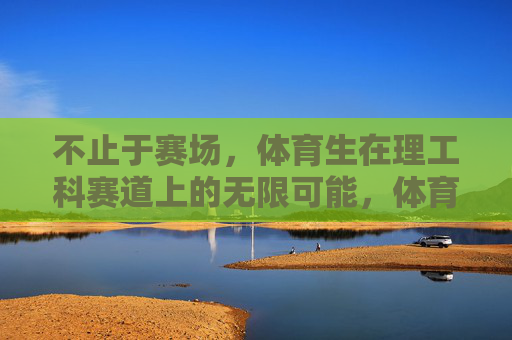不止于赛场，体育生在理工科赛道上的无限可能，体育生不止于赛场，理工科赛道的无限可能