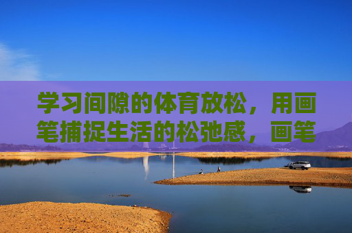 学习间隙的体育放松,用画笔捕捉生活的松弛感,画笔与运动间隙,定格生活的松弛 学习间隙的体育放松,用画笔捕捉生活的松弛感,画笔与运动间隙,定格生活的松弛