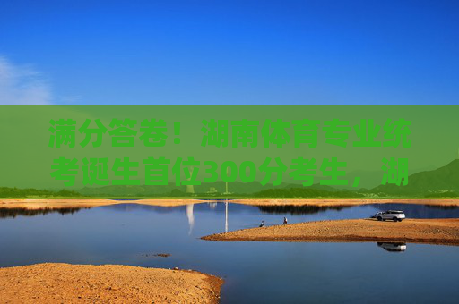 满分答卷！湖南体育专业统考诞生首位300分考生，湖南体育专业统考诞生首位满分300分考生