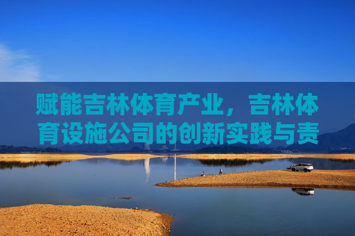 赋能吉林体育产业，吉林体育设施公司的创新实践与责任担当，吉林体育设施公司，创新实践与责任担当赋能体育产业