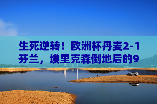 生死逆转!欧洲杯丹麦2-1芬兰,埃里克森倒地后的90分钟奇迹,生死逆转!埃里克森倒地后,丹麦90分钟奇迹逆转芬兰 生死逆转!欧洲杯丹麦2-1芬兰,埃里克森倒地后的90分钟奇迹,生死逆转!埃里克森倒地后,丹麦90分钟奇迹逆转芬兰