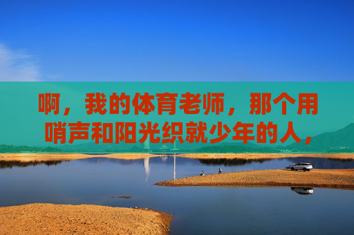 啊,我的体育老师,那个用哨声和阳光织就少年的人,哨声阳光织就少年师 啊,我的体育老师,那个用哨声和阳光织就少年的人,哨声阳光织就少年师