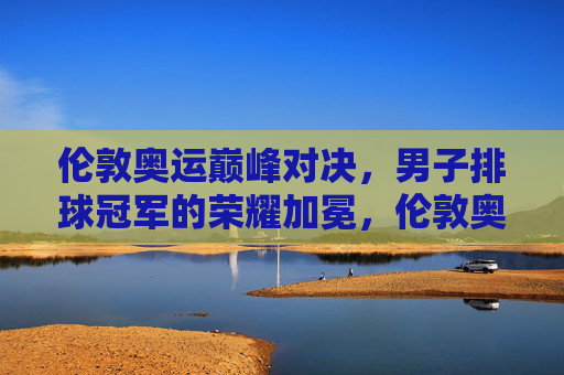 伦敦奥运巅峰对决,男子排球冠军的荣耀加冕,伦敦奥运巅峰对决,男子排球冠军荣耀加冕 伦敦奥运巅峰对决,男子排球冠军的荣耀加冕,伦敦奥运巅峰对决,男子排球冠军荣耀加冕