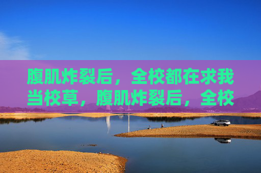 腹肌炸裂后,全校都在求我当校草,腹肌炸裂后,全校都在求我当校草 腹肌炸裂后,全校都在求我当校草,腹肌炸裂后,全校都在求我当校草