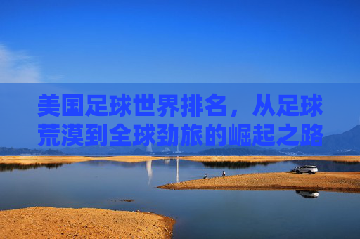 美国足球世界排名,从足球荒漠到全球劲旅的崛起之路,美国足球,从足球荒漠到全球劲旅的崛起之路 美国足球世界排名,从足球荒漠到全球劲旅的崛起之路,美国足球,从足球荒漠到全球劲旅的崛起之路