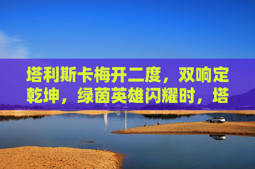 塔利斯卡梅开二度,双响定乾坤,绿茵英雄闪耀时,塔利斯卡双响定乾坤 塔利斯卡梅开二度,双响定乾坤,绿茵英雄闪耀时,塔利斯卡双响定乾坤