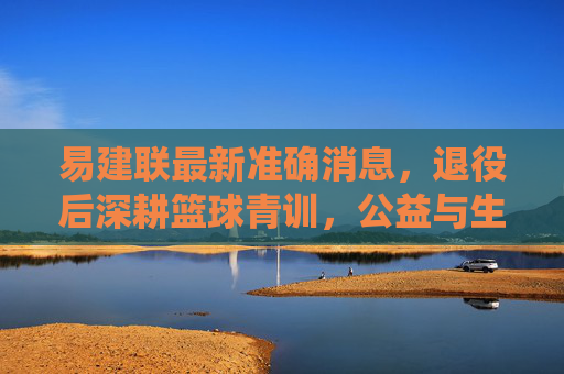 易建联最新准确消息,退役后深耕篮球青训,公益与生活并行书写新篇章,易建联退役后深耕青训公益,生活并行书写新篇章 易建联最新准确消息,退役后深耕篮球青训,公益与生活并行书写新篇章,易建联退役后深耕青训公益,生活并行书写新篇章