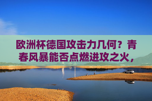 欧洲杯德国攻击力几何？青春风暴能否点燃进攻之火，德国青春风暴能否点燃欧洲杯进攻之火？
