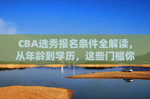 CBA选秀报名条件全解读，从年龄到学历，这些门槛你必须知道，CBA选秀报名条件全解读，年龄、学历等门槛你必须知道