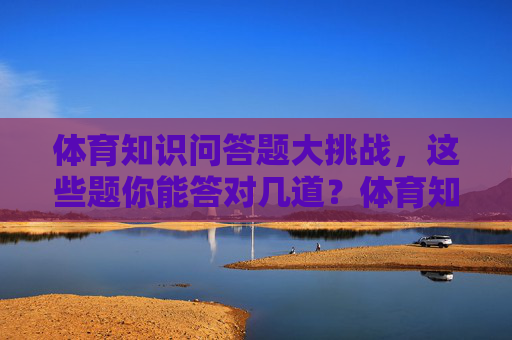 体育知识问答题大挑战，这些题你能答对几道？体育知识问答题大挑战，这些题你能答对几道？