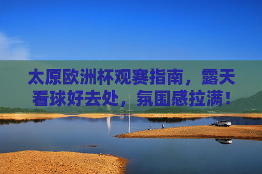 太原欧洲杯观赛指南,露天看球好去处,氛围感拉满!太原欧洲杯露天观赛好去处,氛围感拉满! 太原欧洲杯观赛指南,露天看球好去处,氛围感拉满!太原欧洲杯露天观赛好去处,氛围感拉满!