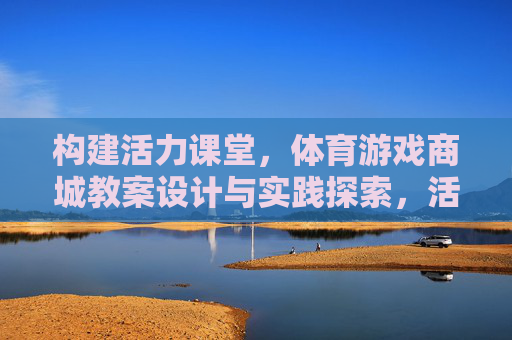 构建活力课堂,体育游戏商城教案设计与实践探索,活力课堂构建,体育游戏商城教案设计与实践 构建活力课堂,体育游戏商城教案设计与实践探索,活力课堂构建,体育游戏商城教案设计与实践