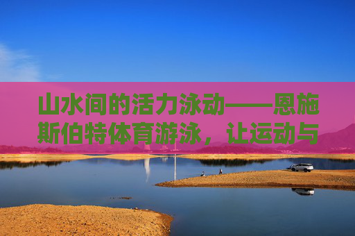 山水间的活力泳动——恩施斯伯特体育游泳，让运动与健康同行，恩施斯伯特体育游泳，山水活力泳动，运动健康同行