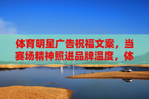 体育明星广告祝福文案,当赛场精神照进品牌温度,体育明星广告,赛场精神照进品牌温度 体育明星广告祝福文案,当赛场精神照进品牌温度,体育明星广告,赛场精神照进品牌温度