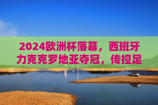 2024欧洲杯落幕,西班牙力克克罗地亚夺冠,传控足球书写新传奇,2024欧洲杯,西班牙力克克罗地亚,传控足球书写新传奇 2024欧洲杯落幕,西班牙力克克罗地亚夺冠,传控足球书写新传奇,2024欧洲杯,西班牙力克克罗地亚,传控足球书写新传奇