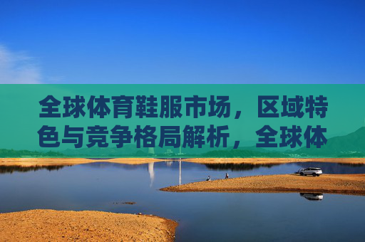 全球体育鞋服市场，区域特色与竞争格局解析，全球体育鞋服市场，区域特色与竞争格局解析
