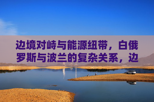 边境对峙与能源纽带,白俄罗斯与波兰的复杂关系,边境对峙与能源纽带交织,白俄罗斯和波兰的复杂关系 边境对峙与能源纽带,白俄罗斯与波兰的复杂关系,边境对峙与能源纽带交织,白俄罗斯和波兰的复杂关系