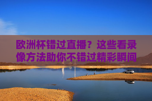 欧洲杯错过直播？这些看录像方法助你不错过精彩瞬间，欧洲杯错过直播？看录像方法助你不错过精彩