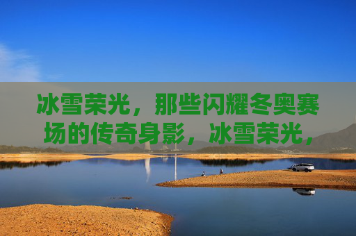 冰雪荣光，那些闪耀冬奥赛场的传奇身影，冰雪荣光，闪耀冬奥赛场的传奇身影