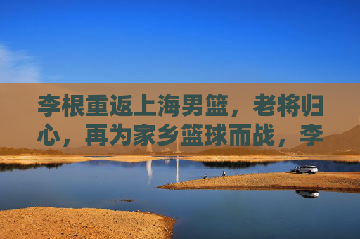 李根重返上海男篮,老将归心,再为家乡篮球而战,李根重返上海男篮,老将归心再战家乡 李根重返上海男篮,老将归心,再为家乡篮球而战,李根重返上海男篮,老将归心再战家乡