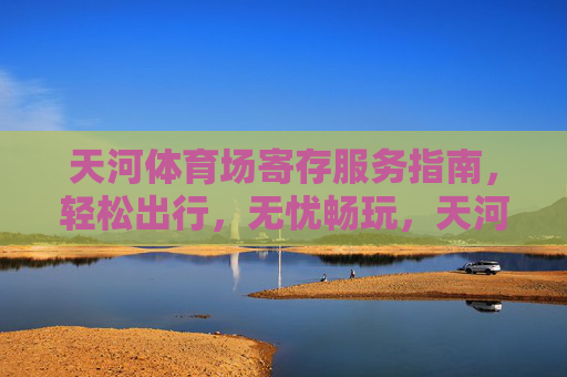 天河体育场寄存服务指南，轻松出行，无忧畅玩，天河体育场寄存服务指南，轻松出行无忧畅玩