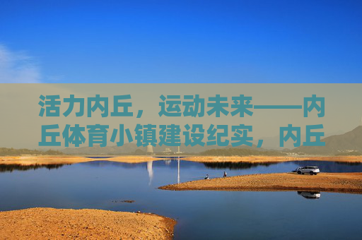 活力内丘，运动未来——内丘体育小镇建设纪实，内丘体育小镇，活力绽放运动未来