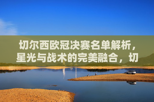 切尔西欧冠决赛名单解析,星光与战术的完美融合,切尔西欧冠决赛名单解析,星光与战术的完美融合 切尔西欧冠决赛名单解析,星光与战术的完美融合,切尔西欧冠决赛名单解析,星光与战术的完美融合