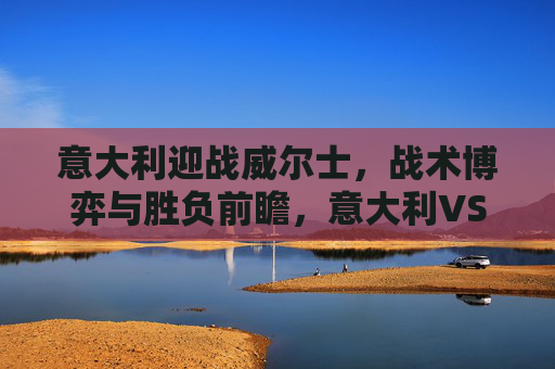 意大利迎战威尔士,战术博弈与胜负前瞻,意大利VS威尔士,战术博弈与胜负前瞻 意大利迎战威尔士,战术博弈与胜负前瞻,意大利VS威尔士,战术博弈与胜负前瞻
