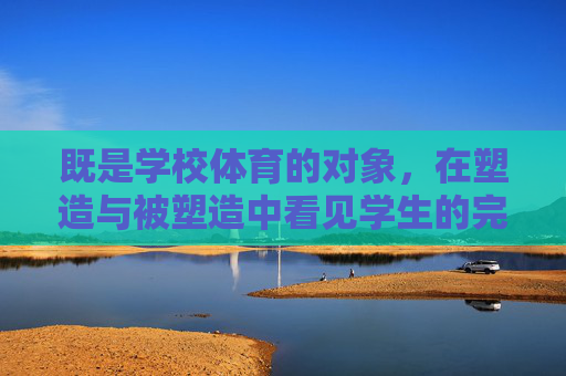 既是学校体育的对象,在塑造与被塑造中看见学生的完整成长,体育塑造与被塑造,看见学生的完整成长 既是学校体育的对象,在塑造与被塑造中看见学生的完整成长,体育塑造与被塑造,看见学生的完整成长