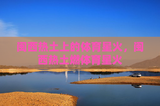 闽西热土上的体育星火,闽西热土燃体育星火 闽西热土上的体育星火,闽西热土燃体育星火