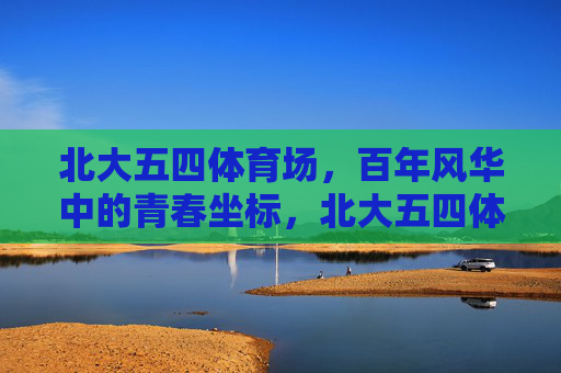 北大五四体育场,百年风华中的青春坐标,北大五四体育场,百年风华铸青春坐标 北大五四体育场,百年风华中的青春坐标,北大五四体育场,百年风华铸青春坐标