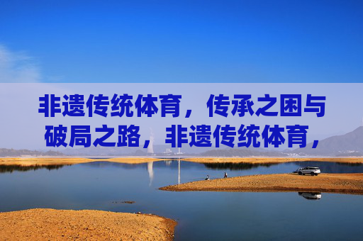 非遗传统体育，传承之困与破局之路，非遗传统体育，传承困境与破局之道