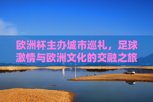 欧洲杯主办城市巡礼,足球激情与欧洲文化的交融之旅,欧洲杯主办城市巡礼,足球激情与欧洲文化的交融之旅 欧洲杯主办城市巡礼,足球激情与欧洲文化的交融之旅,欧洲杯主办城市巡礼,足球激情与欧洲文化的交融之旅