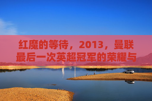 红魔的等待,2013,曼联最后一次英超冠军的荣耀与余温,红魔的等待,2013,最后一次英超冠军的荣耀余温 红魔的等待,2013,曼联最后一次英超冠军的荣耀与余温,红魔的等待,2013,最后一次英超冠军的荣耀余温