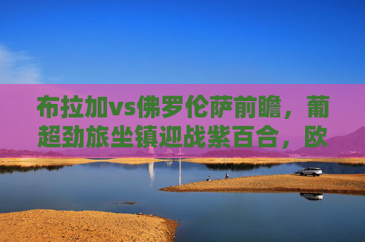 布拉加vs佛罗伦萨前瞻,葡超劲旅坐镇迎战紫百合,欧战悬念待解,布拉加vs佛罗伦萨前瞻,葡超劲旅坐镇迎战紫百合,欧战悬念待解 布拉加vs佛罗伦萨前瞻,葡超劲旅坐镇迎战紫百合,欧战悬念待解,布拉加vs佛罗伦萨前瞻,葡超劲旅坐镇迎战紫百合,欧战悬念待解