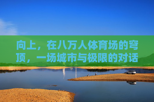 向上，在八万人体育场的穹顶，一场城市与极限的对话，向上，穹顶之上的城市与极限对话